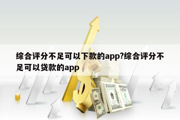 综合评分不足可以下款的app?综合评分不足可以贷款的app