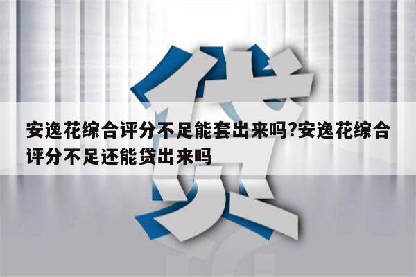 安逸花综合评分不足能套出来吗?安逸花综合评分不足还能贷出来吗