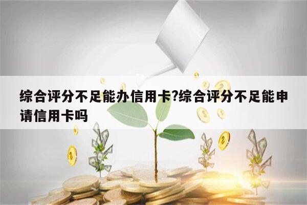 综合评分不足能办信用卡?综合评分不足能申请信用卡吗