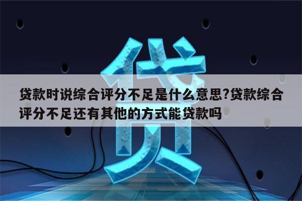 贷款时说综合评分不足是什么意思?贷款综合评分不足还有其他的方式能贷款吗