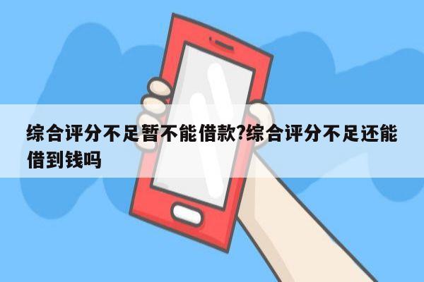 综合评分不足暂不能借款?综合评分不足还能借到钱吗