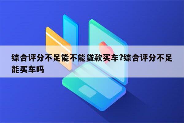 综合评分不足能不能贷款买车?综合评分不足能买车吗