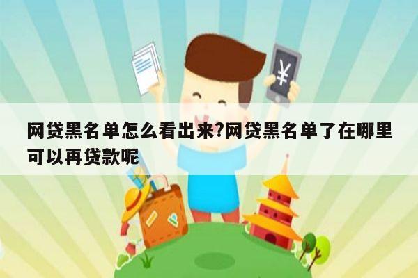 网贷黑名单怎么看出来?网贷黑名单了在哪里可以再贷款呢