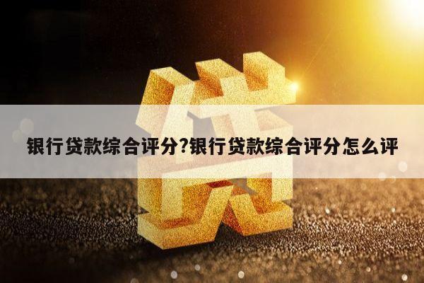 银行贷款综合评分?银行贷款综合评分怎么评