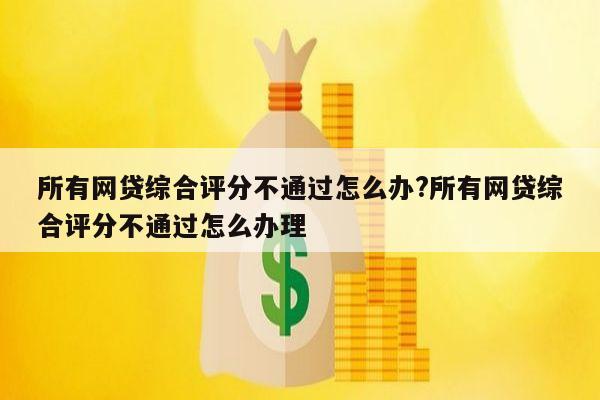 所有网贷综合评分不通过怎么办?所有网贷综合评分不通过怎么办理