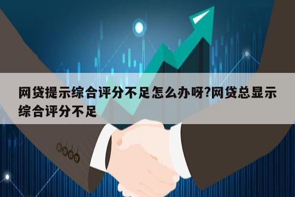 网贷提示综合评分不足怎么办呀?网贷总显示综合评分不足