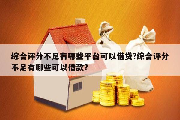 综合评分不足有哪些平台可以借贷?综合评分不足有哪些可以借款?