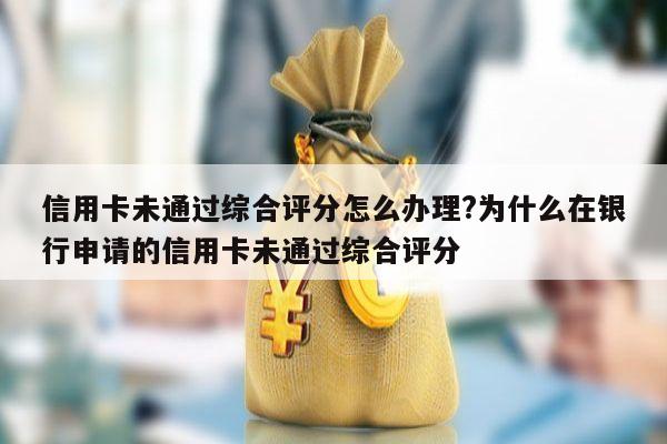 信用卡未通过综合评分怎么办理?为什么在银行申请的信用卡未通过综合评分