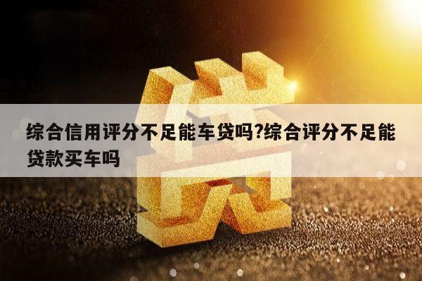 综合信用评分不足能车贷吗?综合评分不足能贷款买车吗