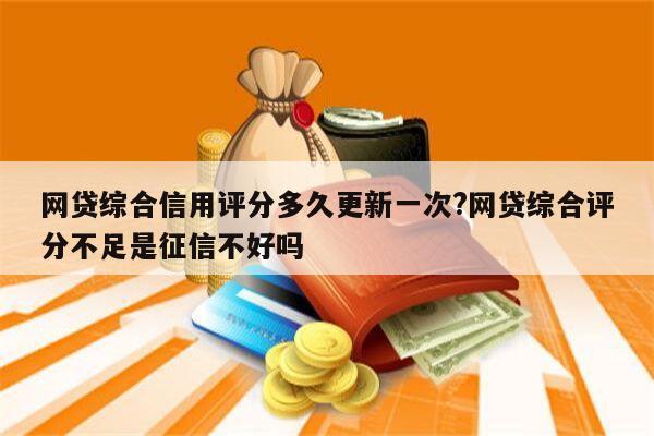 网贷综合信用评分多久更新一次?网贷综合评分不足是征信不好吗