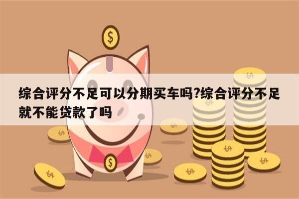 综合评分不足可以分期买车吗?综合评分不足就不能贷款了吗