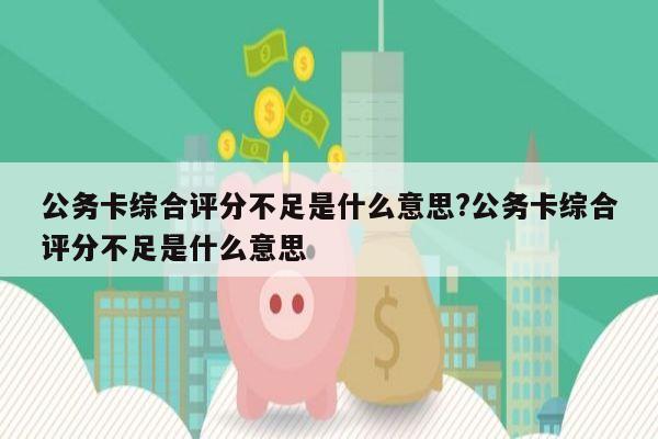 公务卡综合评分不足是什么意思?公务卡综合评分不足是什么意思