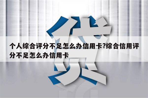 个人综合评分不足怎么办信用卡?综合信用评分不足怎么办信用卡