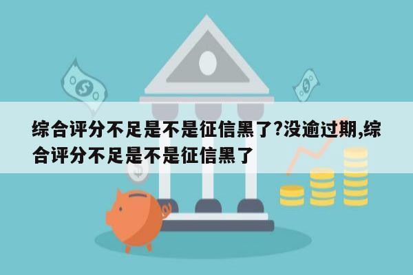 综合评分不足是不是征信黑了?没逾过期,综合评分不足是不是征信黑了