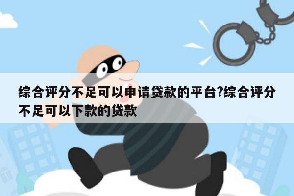 综合评分不足可以申请贷款的平台?综合评分不足可以下款的贷款