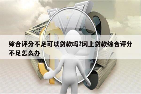 综合评分不足可以贷款吗?网上贷款综合评分不足怎么办