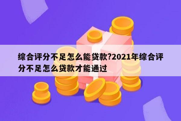 综合评分不足怎么能贷款?2021年综合评分不足怎么贷款才能通过