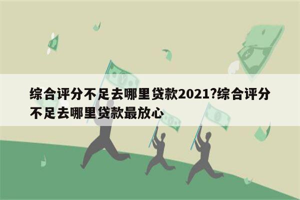 综合评分不足去哪里贷款2021?综合评分不足去哪里贷款最放心