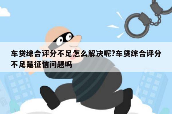 车贷综合评分不足怎么解决呢?车贷综合评分不足是征信问题吗