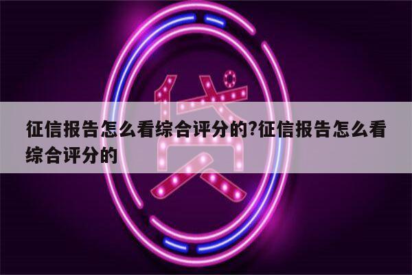 征信报告怎么看综合评分的?征信报告怎么看综合评分的