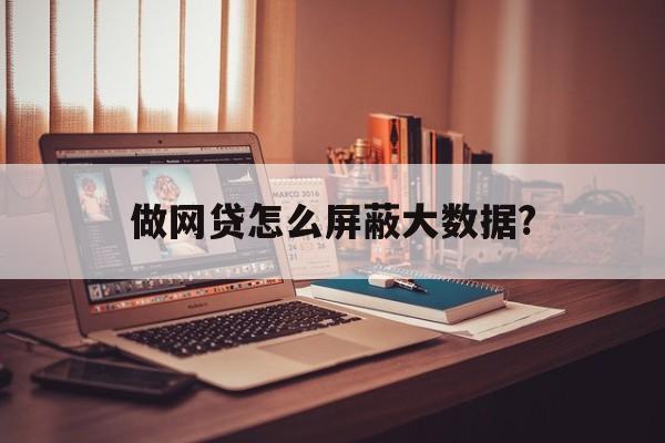 做网贷怎么屏蔽大数据?网贷信息怎么屏蔽