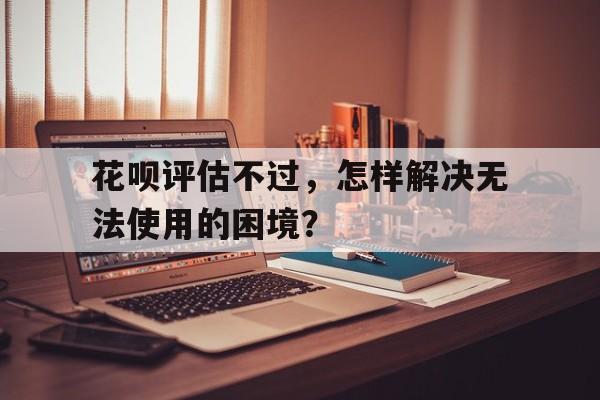 花呗评估不过，怎样解决无法使用的困境？花呗评估不过,怎样解决无法使用的困境问题