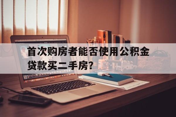 关于首次购房者能否使用公积金贷款买二手房？的信息