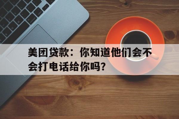 美团贷款：你知道他们会不会打电话给你吗？