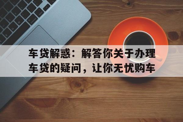 车贷解惑：解答你关于办理车贷的疑问，让你无忧购车