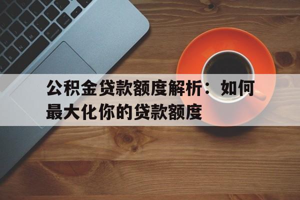 公积金贷款额度解析：如何最大化你的贷款额度