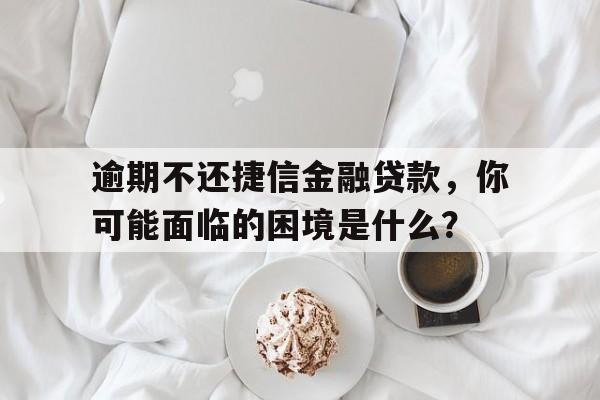 逾期不还捷信金融贷款，你可能面临的困境是什么？