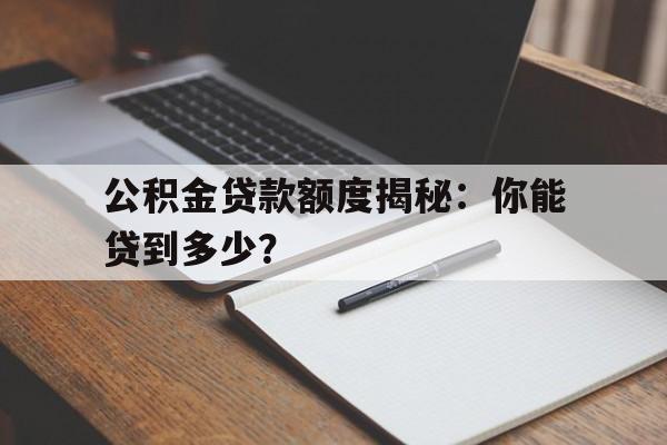 公积金贷款额度揭秘：你能贷到多少？