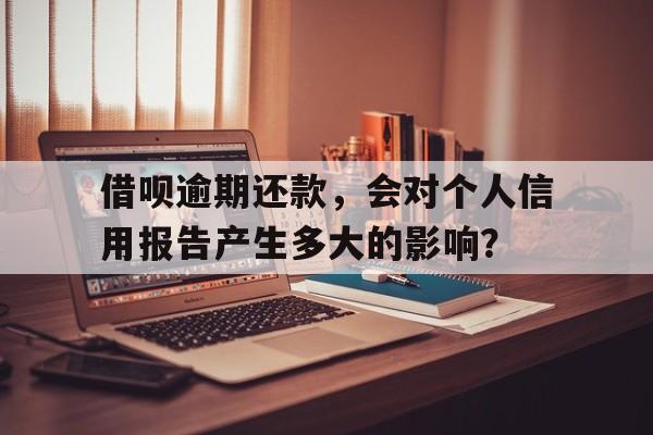 借呗逾期还款，会对个人信用报告产生多大的影响？