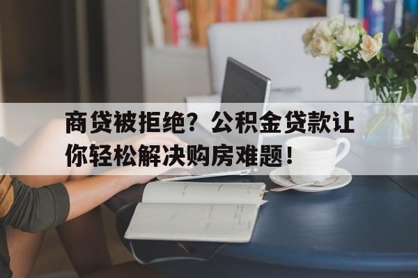 商贷被拒绝？公积金贷款让你轻松解决购房难题！