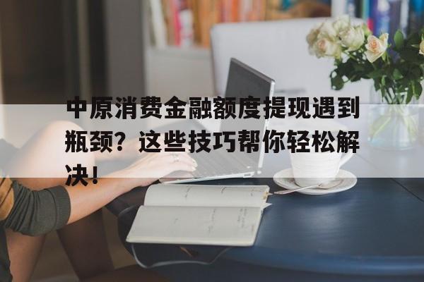 中原消费金融额度提现遇到瓶颈？这些技巧帮你轻松解决！