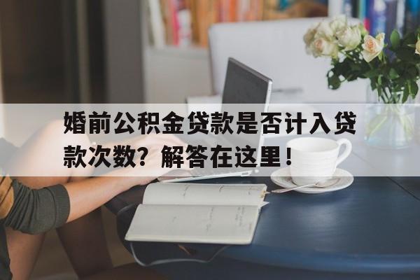 婚前公积金贷款是否计入贷款次数？解答在这里！