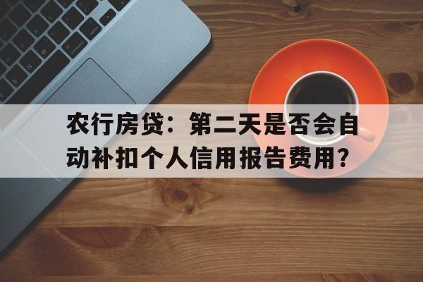 农行房贷：第二天是否会自动补扣个人信用报告费用？