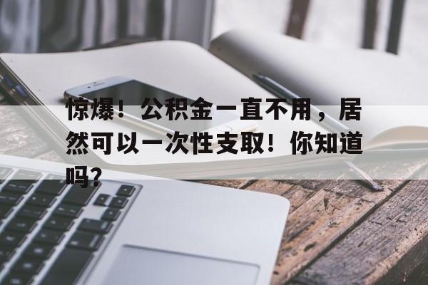 惊爆！公积金一直不用，居然可以一次性支取！你知道吗？