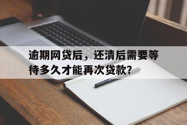 逾期网贷后，还清后需要等待多久才能再次贷款？