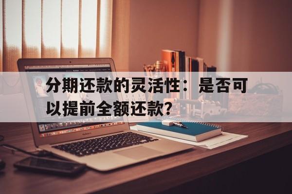 分期还款的灵活性：是否可以提前全额还款？