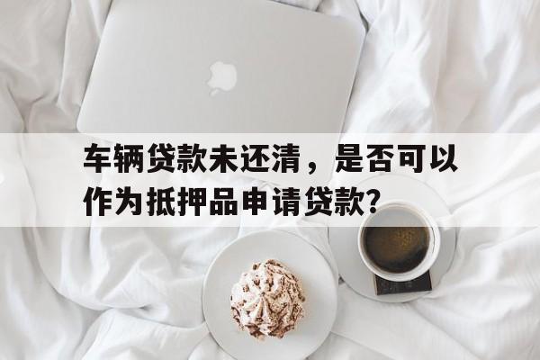 车辆贷款未还清，是否可以作为抵押品申请贷款？