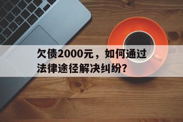 欠债2000元，如何通过法律途径解决纠纷？