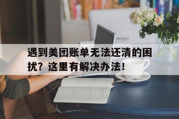 遇到美团账单无法还清的困扰？这里有解决办法！