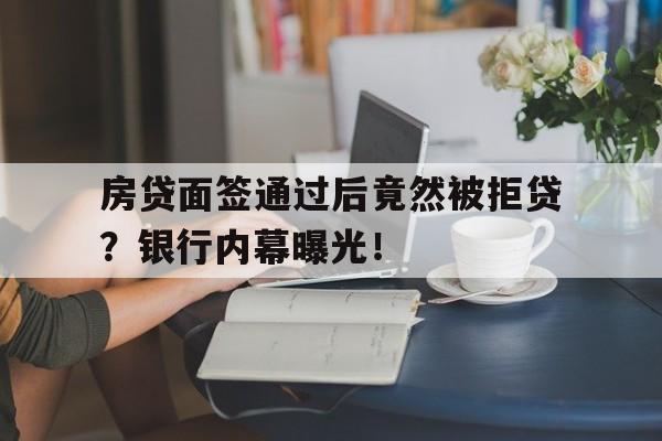 房贷面签通过后竟然被拒贷？银行内幕曝光！