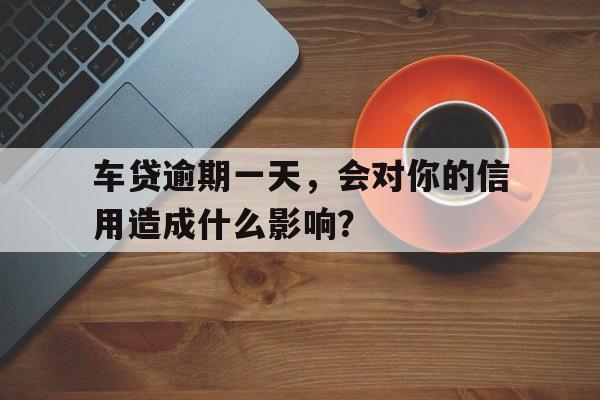 车贷逾期一天，会对你的信用造成什么影响？