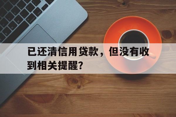 已还清信用贷款，但没有收到相关提醒？