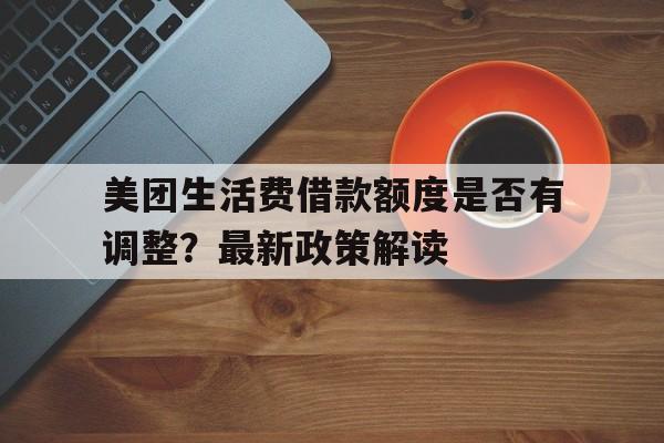 美团生活费借款额度是否有调整？最新政策解读