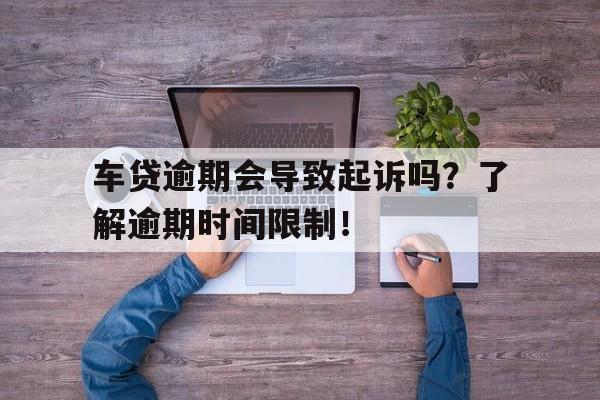 车贷逾期会导致起诉吗？了解逾期时间限制！