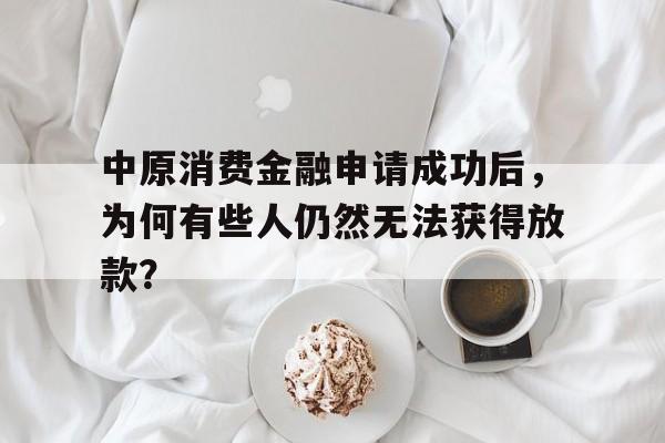 中原消费金融申请成功后，为何有些人仍然无法获得放款？