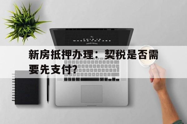 新房抵押办理：契税是否需要先支付？